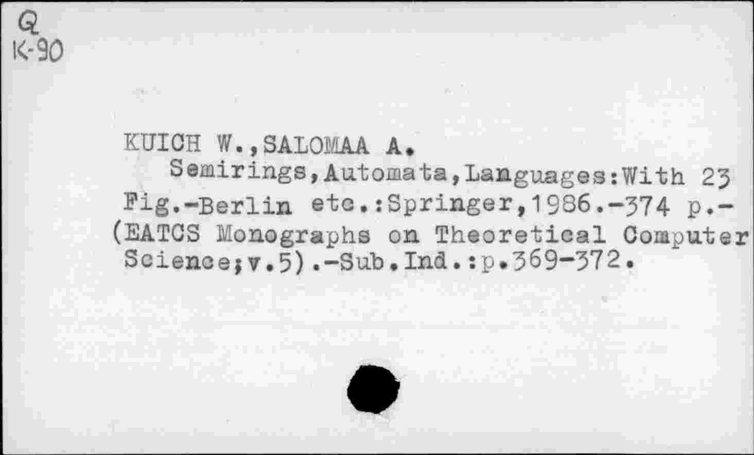 ﻿Q K-90
KUICH W.,SALOMAA A.
Semirings,Automata,Languages:With 23 Fig.-Berlin etc.:Springer,19S6.-374 p.-(EATCS Monographs on Theoretical Computer
Science;?.5).-Sub.Ind.:p.369-372.